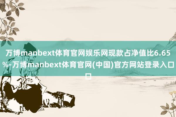 万博manbext体育官网娱乐网现款占净值比6.65%-万博manbext体育官网(中国)官方网站登录入口