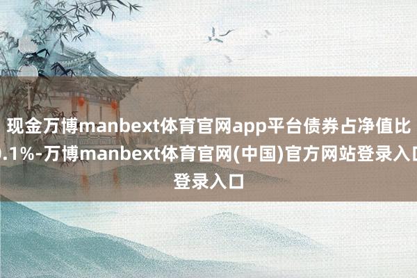 现金万博manbext体育官网app平台债券占净值比0.1%-万博manbext体育官网(中国)官方网站登录入口