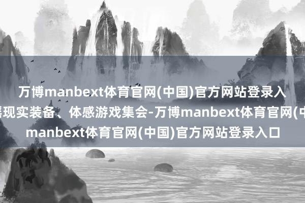 万博manbext体育官网(中国)官方网站登录入口或将冰雪通顺与造谣现实装备、体感游戏集会-万博manbext体育官网(中国)官方网站登录入口