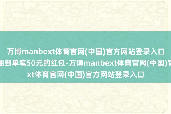 万博manbext体育官网(中国)官方网站登录入口春节技巧好几次抽到单笔50元的红包-万博manbext体育官网(中国)官方网站登录入口
