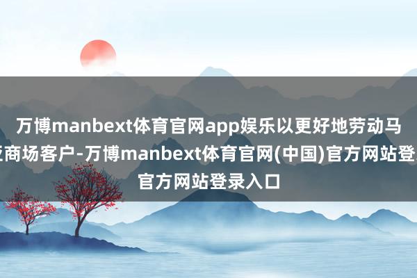 万博manbext体育官网app娱乐以更好地劳动马来西亚商场客户-万博manbext体育官网(中国)官方网站登录入口