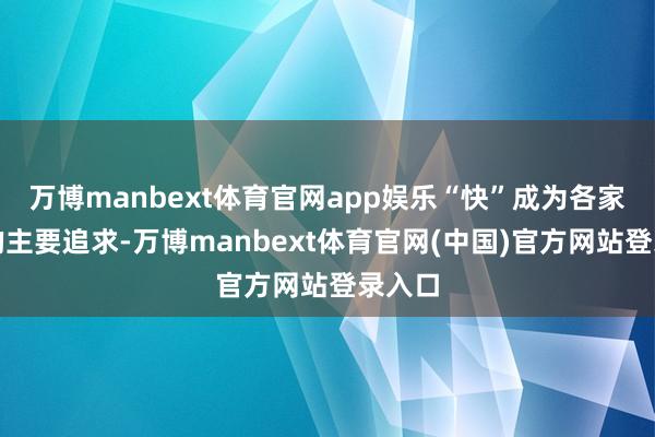 万博manbext体育官网app娱乐“快”成为各家公司的主要追求-万博manbext体育官网(中国)官方网站登录入口