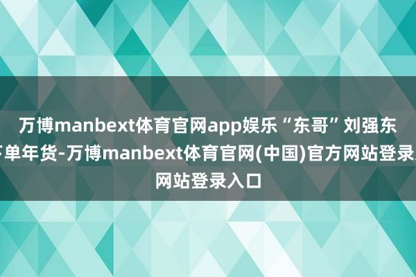 万博manbext体育官网app娱乐“东哥”刘强东已下单年货-万博manbext体育官网(中国)官方网站登录入口