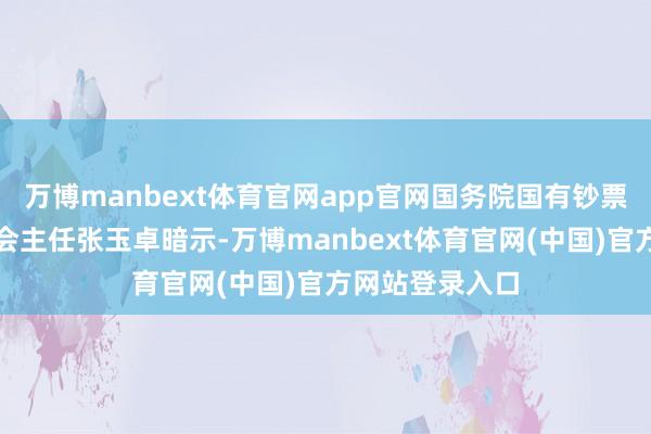 万博manbext体育官网app官网国务院国有钞票监督措置委员会主任张玉卓暗示-万博manbext体育官网(中国)官方网站登录入口