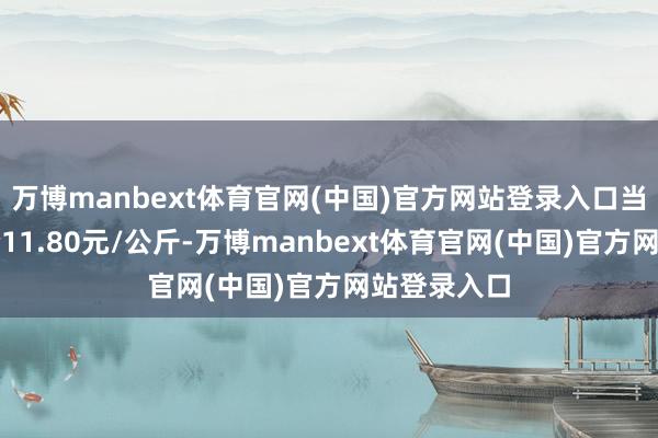 万博manbext体育官网(中国)官方网站登录入口当日最高报价11.80元/公斤-万博manbext体育官网(中国)官方网站登录入口