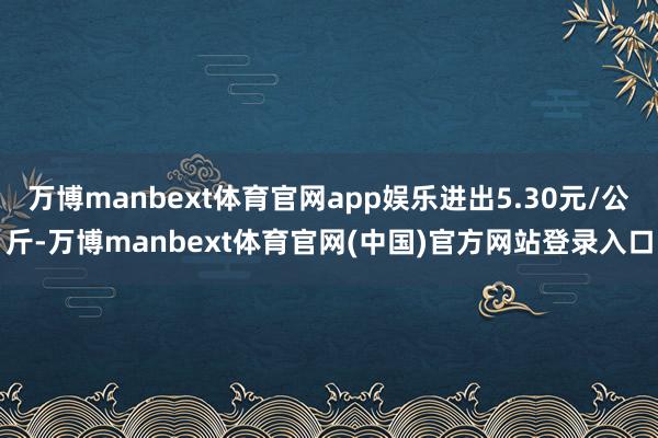 万博manbext体育官网app娱乐进出5.30元/公斤-万博manbext体育官网(中国)官方网站登录入口