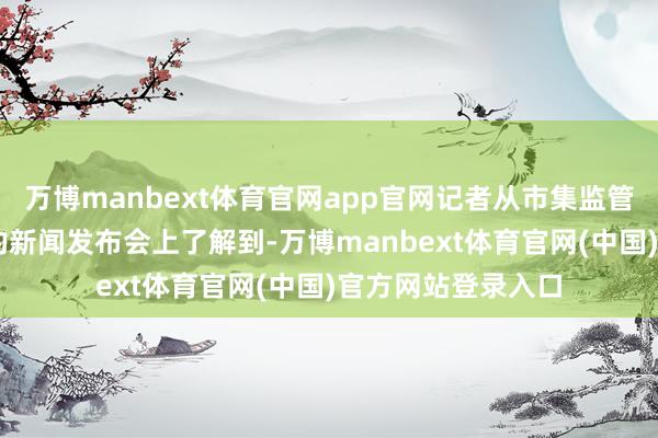 万博manbext体育官网app官网记者从市集监管总局1月9日召开的新闻发布会上了解到-万博manbext体育官网(中国)官方网站登录入口