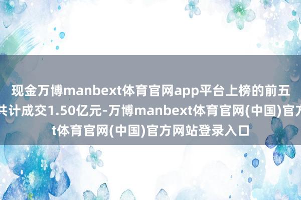现金万博manbext体育官网app平台上榜的前五大贸易营业部共计成交1.50亿元-万博manbext体育官网(中国)官方网站登录入口