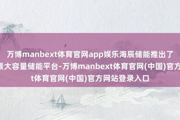 万博manbext体育官网app娱乐海辰储能推出了∞Pack+全场景大容量储能平台-万博manbext体育官网(中国)官方网站登录入口
