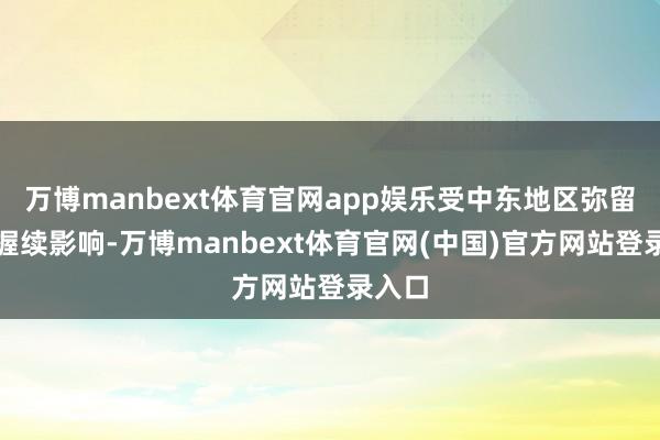 万博manbext体育官网app娱乐受中东地区弥留地方握续影响-万博manbext体育官网(中国)官方网站登录入口