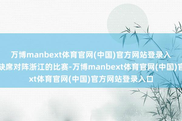 万博manbext体育官网(中国)官方网站登录入口周琦因为发热缺席对阵浙江的比赛-万博manbext体育官网(中国)官方网站登录入口