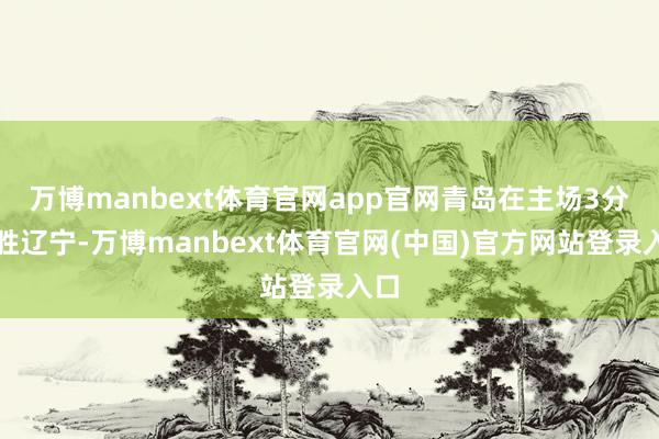 万博manbext体育官网app官网青岛在主场3分险胜辽宁-万博manbext体育官网(中国)官方网站登录入口