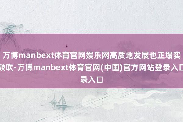 万博manbext体育官网娱乐网高质地发展也正塌实鼓吹-万博manbext体育官网(中国)官方网站登录入口