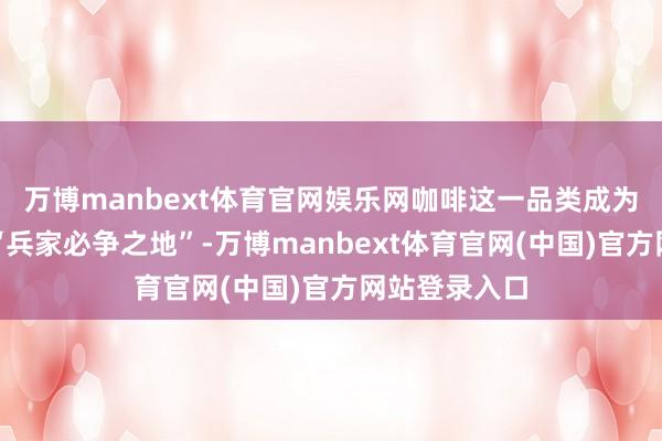 万博manbext体育官网娱乐网咖啡这一品类成为奶茶品牌的“兵家必争之地”-万博manbext体育官网(中国)官方网站登录入口