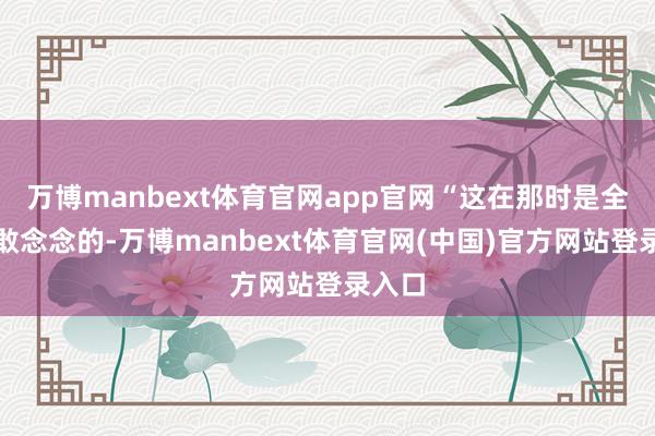 万博manbext体育官网app官网“这在那时是全齐不敢念念的-万博manbext体育官网(中国)官方网站登录入口
