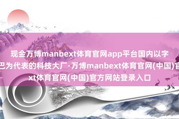 现金万博manbext体育官网app平台国内以字节跨越和阿里巴巴为代表的科技大厂-万博manbext体育官网(中国)官方网站登录入口