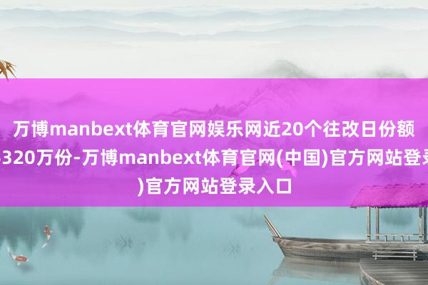 万博manbext体育官网娱乐网近20个往改日份额加多6320万份-万博manbext体育官网(中国)官方网站登录入口