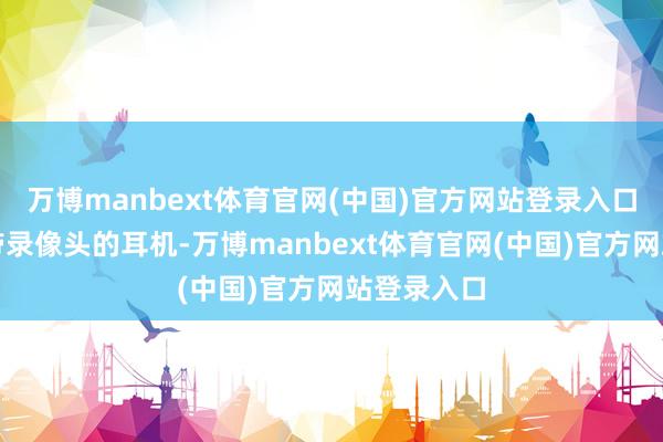 万博manbext体育官网(中国)官方网站登录入口如腕表和带录像头的耳机-万博manbext体育官网(中国)官方网站登录入口