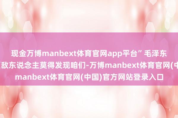 现金万博manbext体育官网app平台”毛泽东听后冷静地说:“只须敌东说念主莫得发现咱们-万博manbext体育官网(中国)官方网站登录入口
