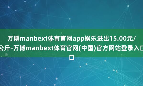 万博manbext体育官网app娱乐进出15.00元/公斤-万博manbext体育官网(中国)官方网站登录入口