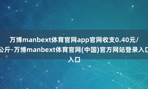 万博manbext体育官网app官网收支0.40元/公斤-万博manbext体育官网(中国)官方网站登录入口