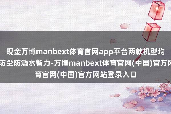 现金万博manbext体育官网app平台两款机型均具备IP65级防尘防溅水智力-万博manbext体育官网(中国)官方网站登录入口