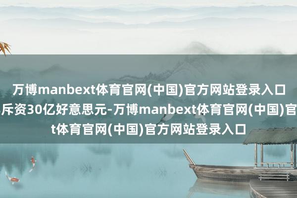 万博manbext体育官网(中国)官方网站登录入口操办在改日两年斥资30亿好意思元-万博manbext体育官网(中国)官方网站登录入口
