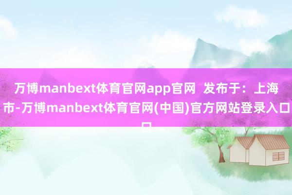 万博manbext体育官网app官网  发布于：上海市-万博manbext体育官网(中国)官方网站登录入口