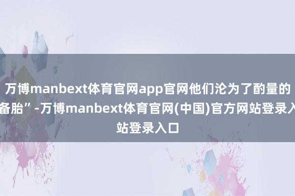 万博manbext体育官网app官网他们沦为了酌量的 “备胎”-万博manbext体育官网(中国)官方网站登录入口