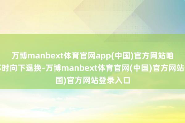万博manbext体育官网app(中国)官方网站咱们需要不时向下退换-万博manbext体育官网(中国)官方网站登录入口