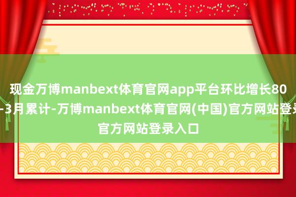 现金万博manbext体育官网app平台环比增长80%;1-3月累计-万博manbext体育官网(中国)官方网站登录入口