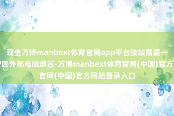 现金万博manbext体育官网app平台接续需要一个屏蔽室来穷困外部电磁烦嚣-万博manbext体育官网(中国)官方网站登录入口