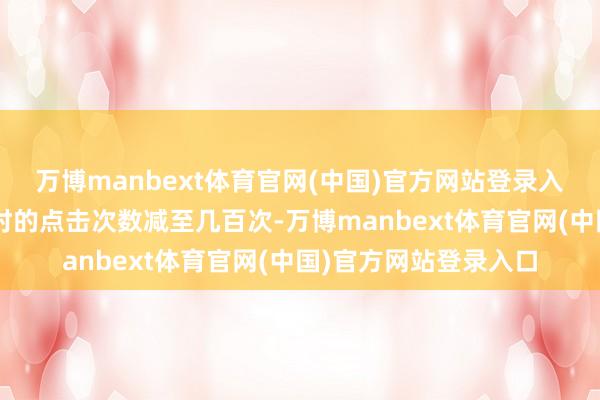 万博manbext体育官网(中国)官方网站登录入口值守工东谈主1小时的点击次数减至几百次-万博manbext体育官网(中国)官方网站登录入口