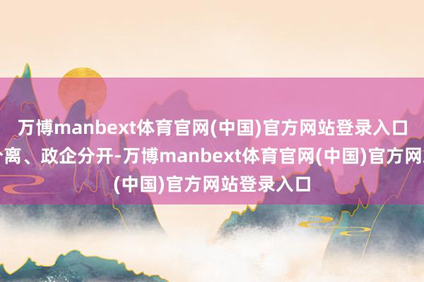 万博manbext体育官网(中国)官方网站登录入口激动管办分离、政企分开-万博manbext体育官网(中国)官方网站登录入口