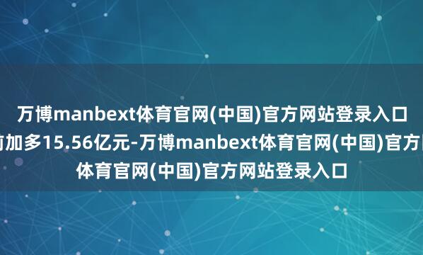 万博manbext体育官网(中国)官方网站登录入口较上一交畴前加多15.56亿元-万博manbext体育官网(中国)官方网站登录入口