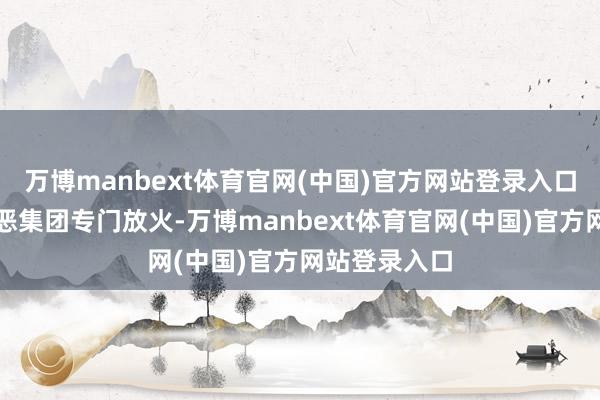 万博manbext体育官网(中国)官方网站登录入口有组织的行恶集团专门放火-万博manbext体育官网(中国)官方网站登录入口