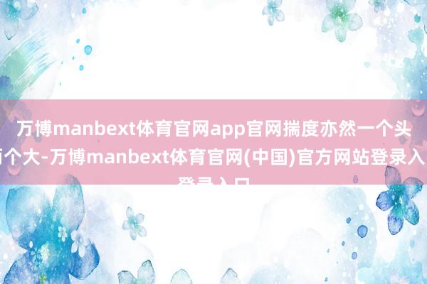 万博manbext体育官网app官网揣度亦然一个头两个大-万博manbext体育官网(中国)官方网站登录入口