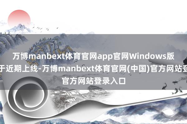 万博manbext体育官网app官网Windows版块也将于近期上线-万博manbext体育官网(中国)官方网站登录入口
