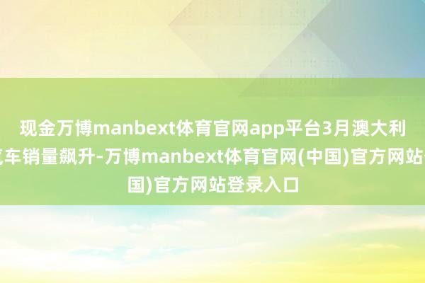 现金万博manbext体育官网app平台3月澳大利亚电动汽车销量飙升-万博manbext体育官网(中国)官方网站登录入口