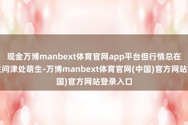 现金万博manbext体育官网app平台但行情总在无东谈主问津处萌生-万博manbext体育官网(中国)官方网站登录入口