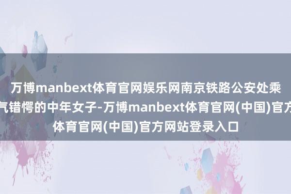 万博manbext体育官网娱乐网南京铁路公安处乘警发现别称神气错愕的中年女子-万博manbext体育官网(中国)官方网站登录入口
