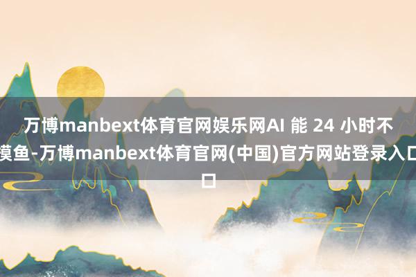 万博manbext体育官网娱乐网AI 能 24 小时不摸鱼-万博manbext体育官网(中国)官方网站登录入口