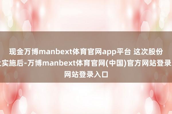 现金万博manbext体育官网app平台 这次股份转让实施后-万博manbext体育官网(中国)官方网站登录入口