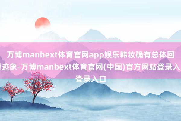 万博manbext体育官网app娱乐韩妆确有总体回暖迹象-万博manbext体育官网(中国)官方网站登录入口