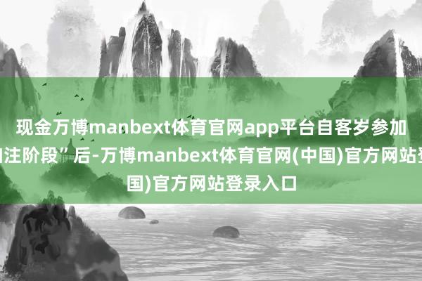 现金万博manbext体育官网app平台自客岁参加“双船加注阶段”后-万博manbext体育官网(中国)官方网站登录入口