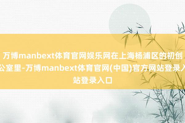 万博manbext体育官网娱乐网在上海杨浦区的初创办公室里-万博manbext体育官网(中国)官方网站登录入口