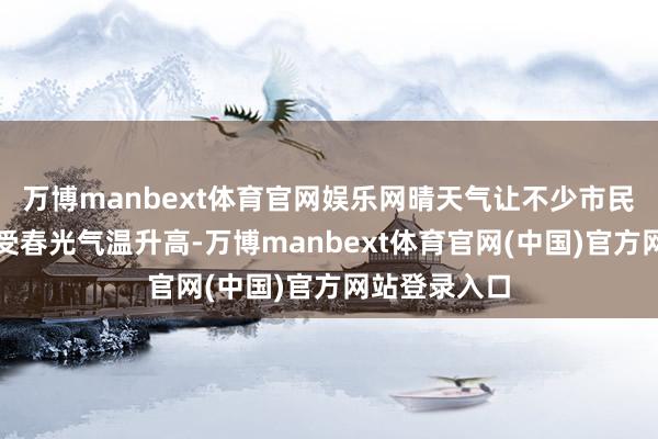 万博manbext体育官网娱乐网晴天气让不少市民来到户外享受春光气温升高-万博manbext体育官网(中国)官方网站登录入口
