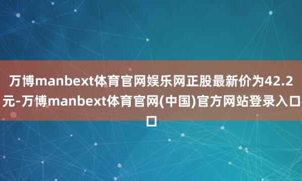 万博manbext体育官网娱乐网正股最新价为42.2元-万博manbext体育官网(中国)官方网站登录入口