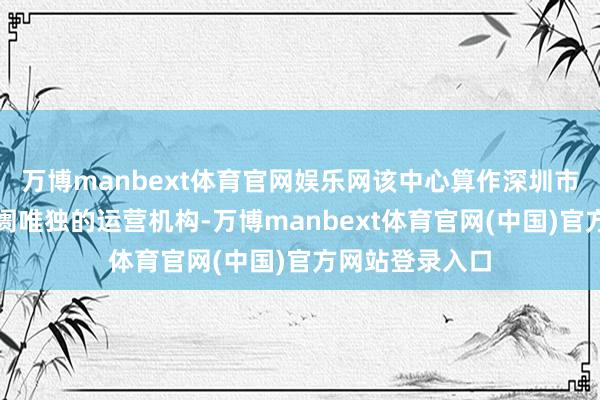 万博manbext体育官网娱乐网该中心算作深圳市区域性股权阛阓唯独的运营机构-万博manbext体育官网(中国)官方网站登录入口