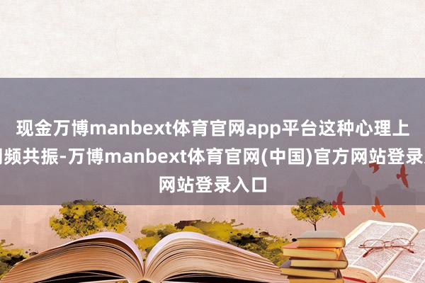 现金万博manbext体育官网app平台这种心理上的同频共振-万博manbext体育官网(中国)官方网站登录入口